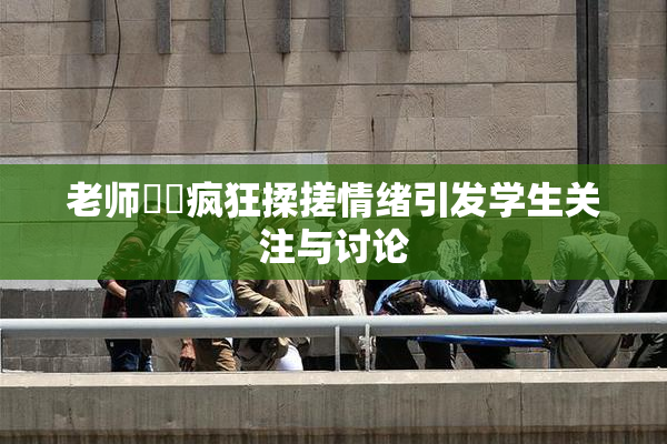 老师❌‌疯狂揉搓情绪引发学生关注与讨论