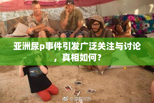 亚洲尿p事件引发广泛关注与讨论，真相如何？