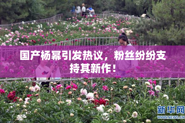 国产杨幂引发热议，粉丝纷纷支持其新作！