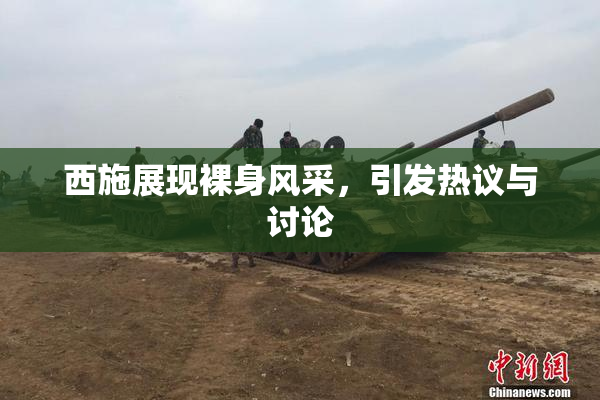 西施展现裸身风采，引发热议与讨论