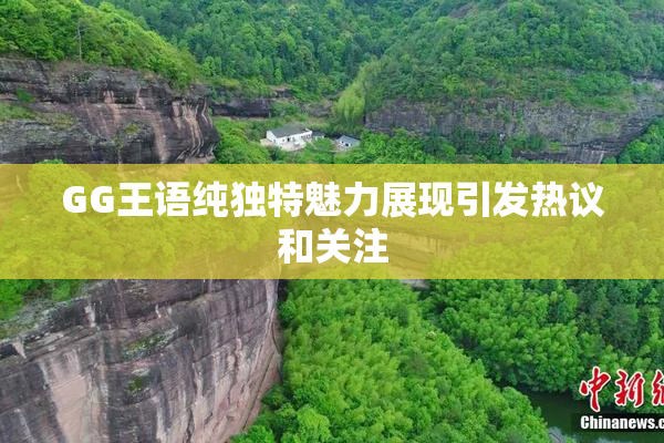 GG王语纯独特魅力展现引发热议和关注