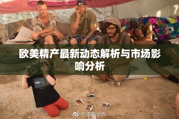 欧美精产最新动态解析与市场影响分析