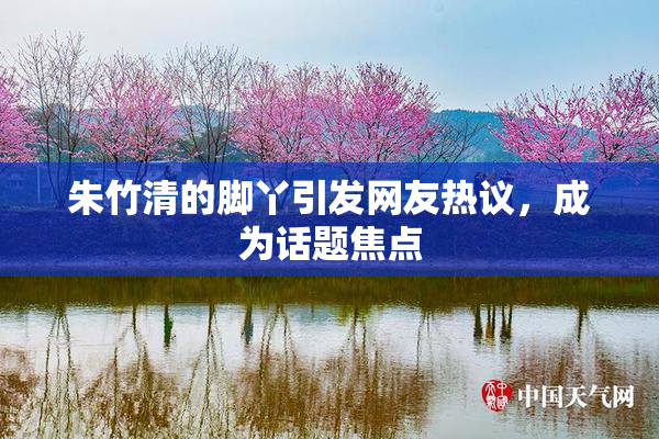 朱竹清的脚丫引发网友热议，成为话题焦点
