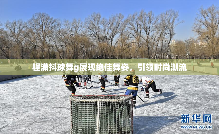 程潇抖球舞g展现绝佳舞姿，引领时尚潮流