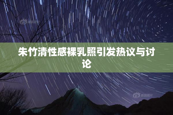 朱竹清性感裸乳照引发热议与讨论