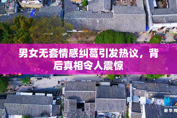 男女无套情感纠葛引发热议，背后真相令人震惊