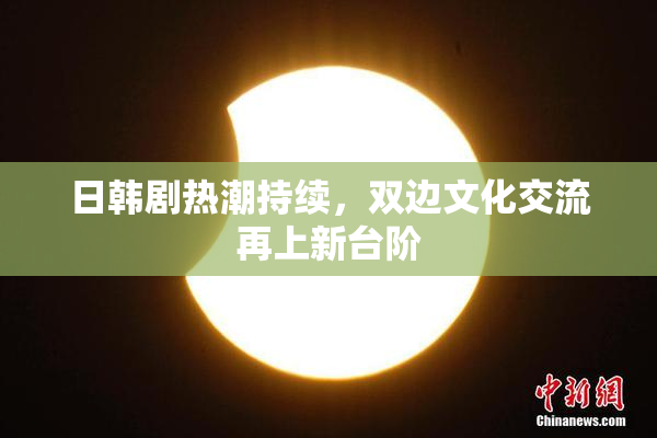 日韩剧热潮持续，双边文化交流再上新台阶