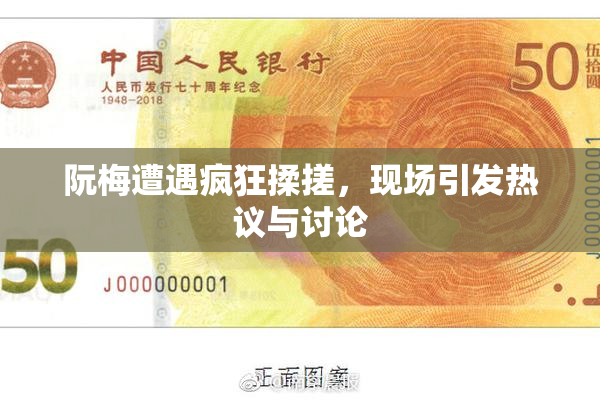 阮梅遭遇疯狂揉搓，现场引发热议与讨论