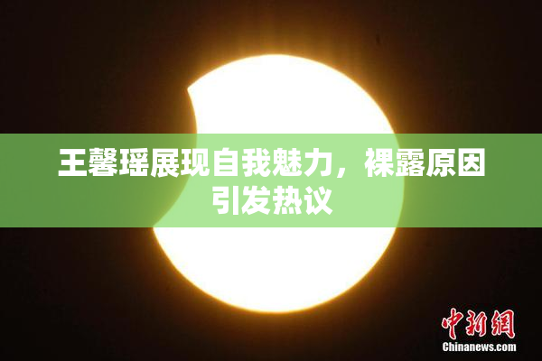 王馨瑶展现自我魅力，裸露原因引发热议