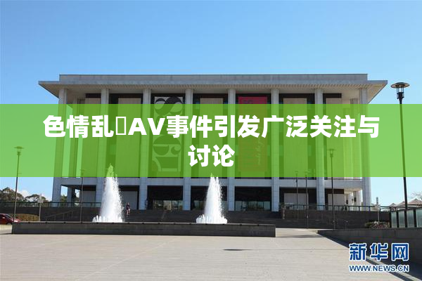 色情乱婬AV事件引发广泛关注与讨论