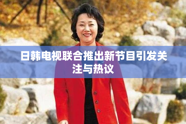 日韩电视联合推出新节目引发关注与热议