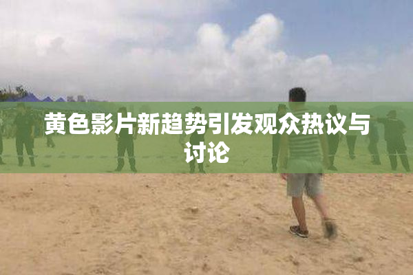 黄色影片新趋势引发观众热议与讨论