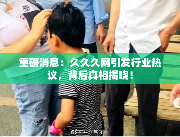 重磅消息：久久久网引发行业热议，背后真相揭晓！