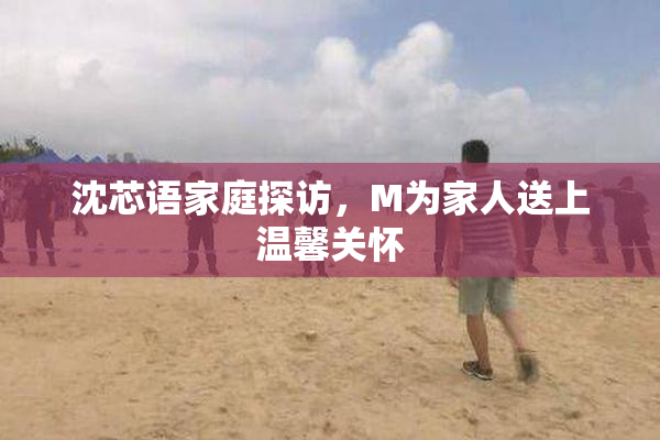 沈芯语家庭探访，M为家人送上温馨关怀