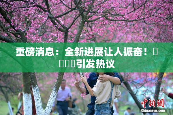 重磅消息：全新进展让人振奋！馃悢馃悢引发热议