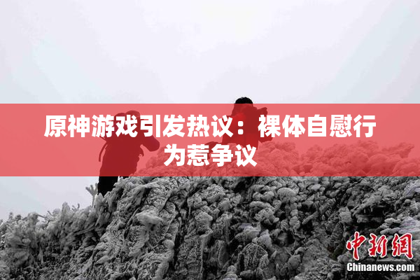 原神游戏引发热议：裸体自慰行为惹争议