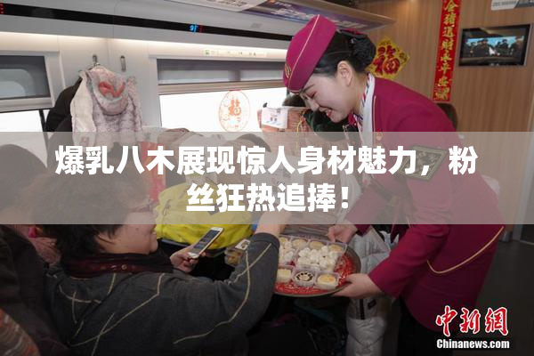 爆乳八木展现惊人身材魅力，粉丝狂热追捧！