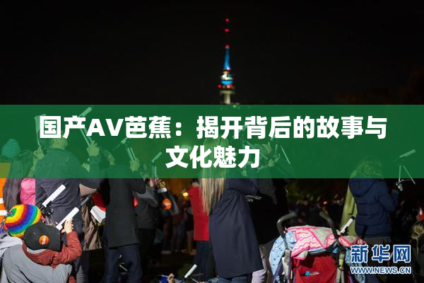 国产AV芭蕉：揭开背后的故事与文化魅力