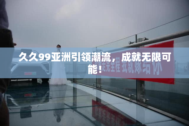 久久99亚洲引领潮流，成就无限可能！