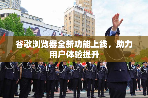 谷歌浏览器全新功能上线，助力用户体验提升
