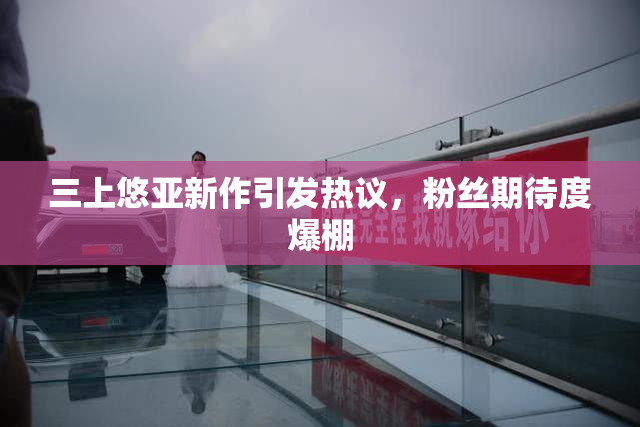 三上悠亚新作引发热议，粉丝期待度爆棚