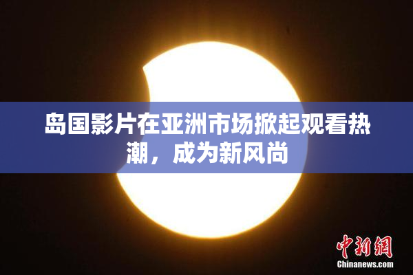 岛国影片在亚洲市场掀起观看热潮，成为新风尚