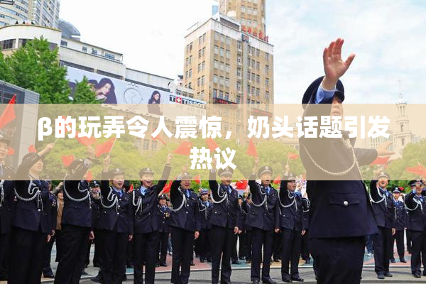 β的玩弄令人震惊，奶头话题引发热议