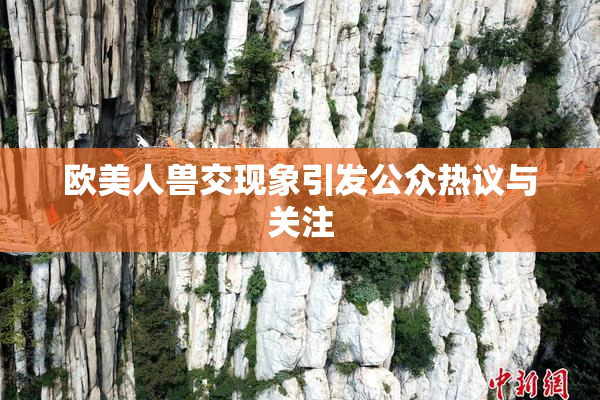 欧美人兽交现象引发公众热议与关注
