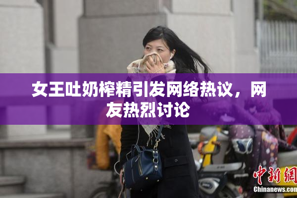 女王吐奶榨精引发网络热议，网友热烈讨论