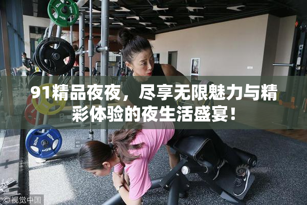 91精品夜夜，尽享无限魅力与精彩体验的夜生活盛宴！