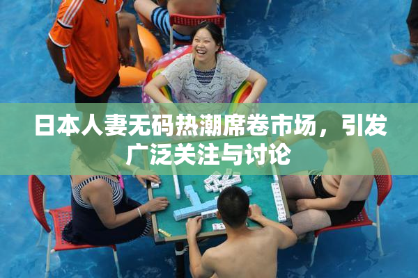 日本人妻无码热潮席卷市场，引发广泛关注与讨论