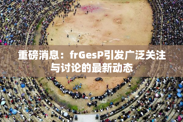 重磅消息：frGesP引发广泛关注与讨论的最新动态