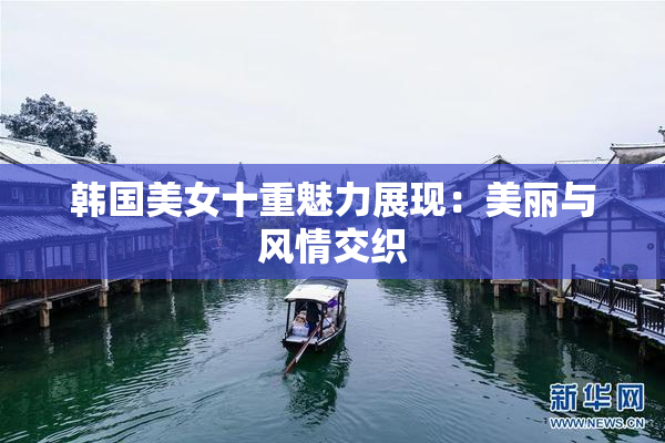 韩国美女十重魅力展现：美丽与风情交织