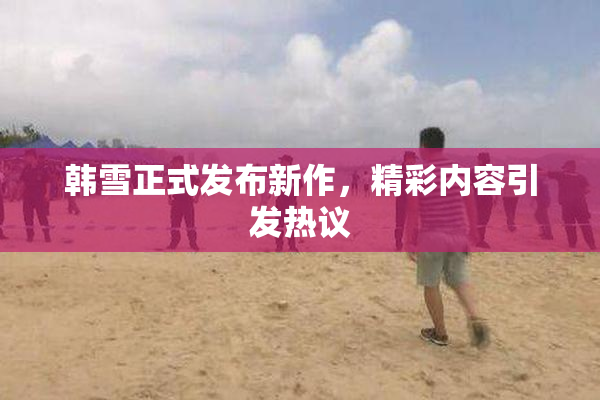 韩雪正式发布新作，精彩内容引发热议