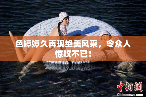 色婷婷久再现绝美风采，令众人惊叹不已！