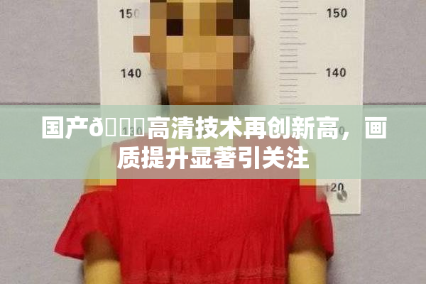 国产🍑高清技术再创新高，画质提升显著引关注