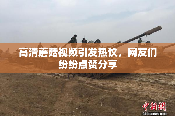 高清蘑菇视频引发热议，网友们纷纷点赞分享