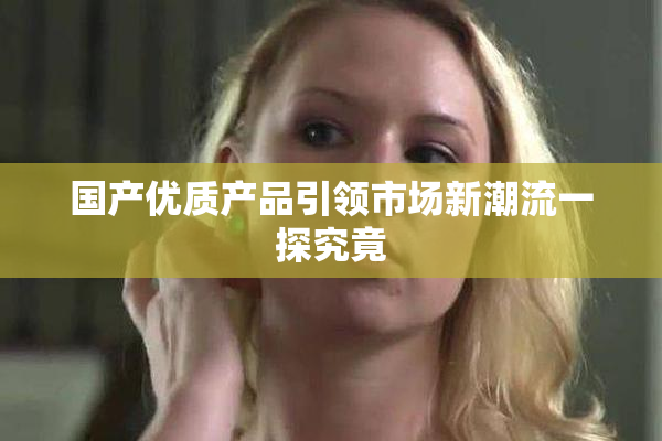 国产优质产品引领市场新潮流一探究竟