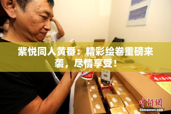紫悦同人黄番：精彩绘卷重磅来袭，尽情享受！