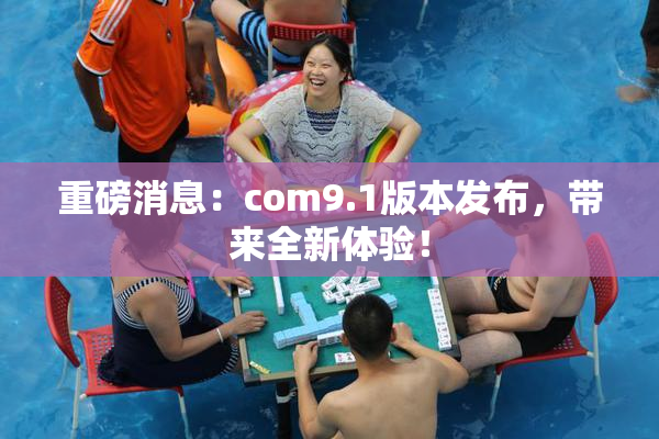重磅消息：com9.1版本发布，带来全新体验！