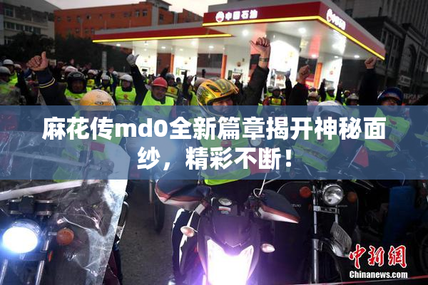 麻花传md0全新篇章揭开神秘面纱，精彩不断！
