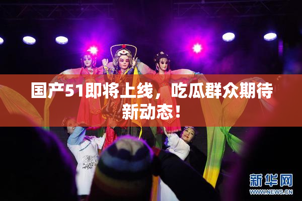 国产51即将上线，吃瓜群众期待新动态！