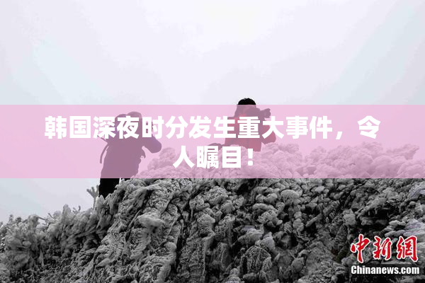 韩国深夜时分发生重大事件，令人瞩目！