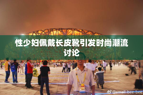性少妇佩戴长皮靴引发时尚潮流讨论