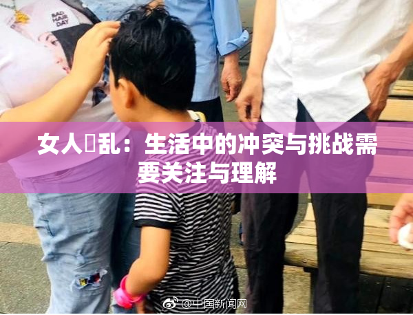 女人婬乱：生活中的冲突与挑战需要关注与理解