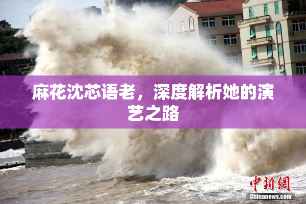 麻花沈芯语老，深度解析她的演艺之路