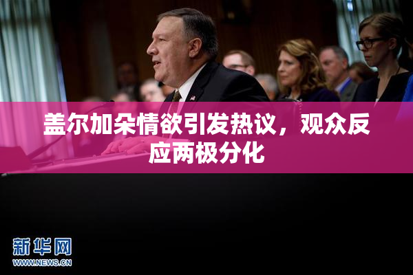 盖尔加朵情欲引发热议，观众反应两极分化