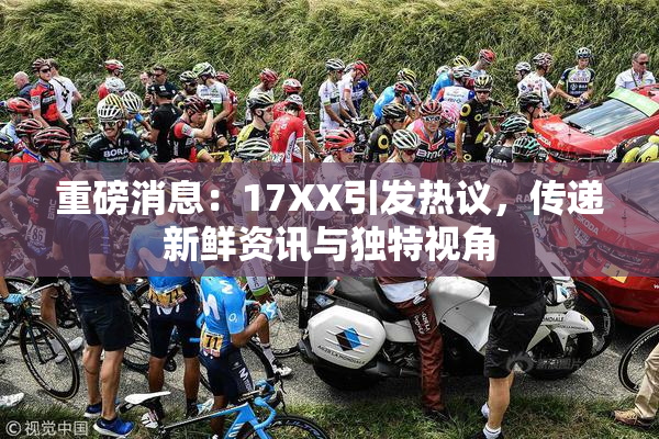 重磅消息：17XX引发热议，传递新鲜资讯与独特视角
