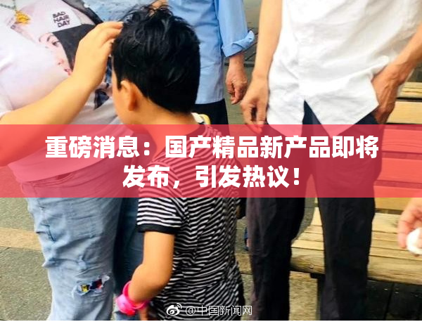 重磅消息：国产精品新产品即将发布，引发热议！
