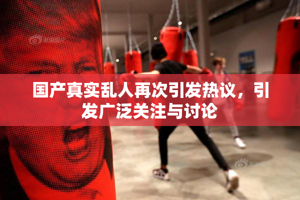 国产真实乱人再次引发热议，引发广泛关注与讨论